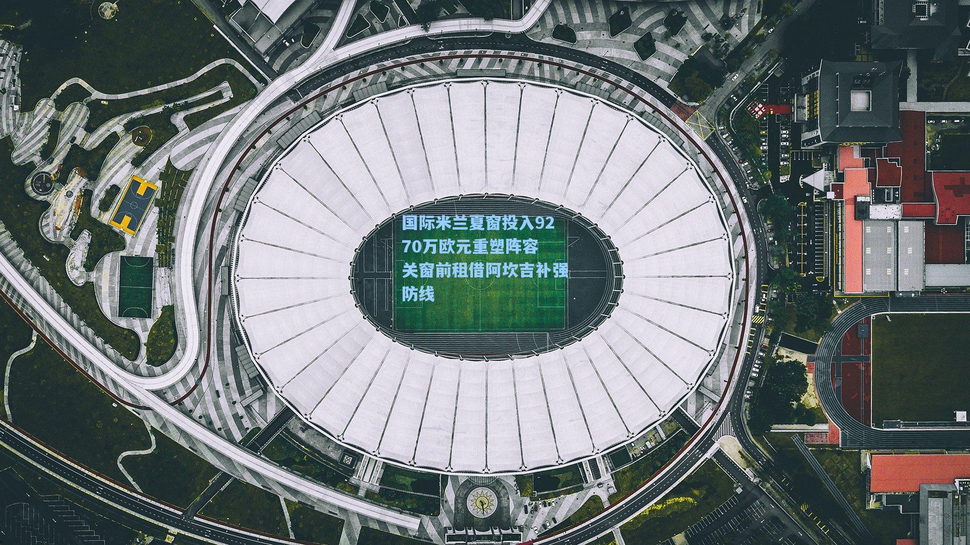 国际米兰夏窗投入9270万欧元重塑阵容 关窗前租借阿坎吉补强防线