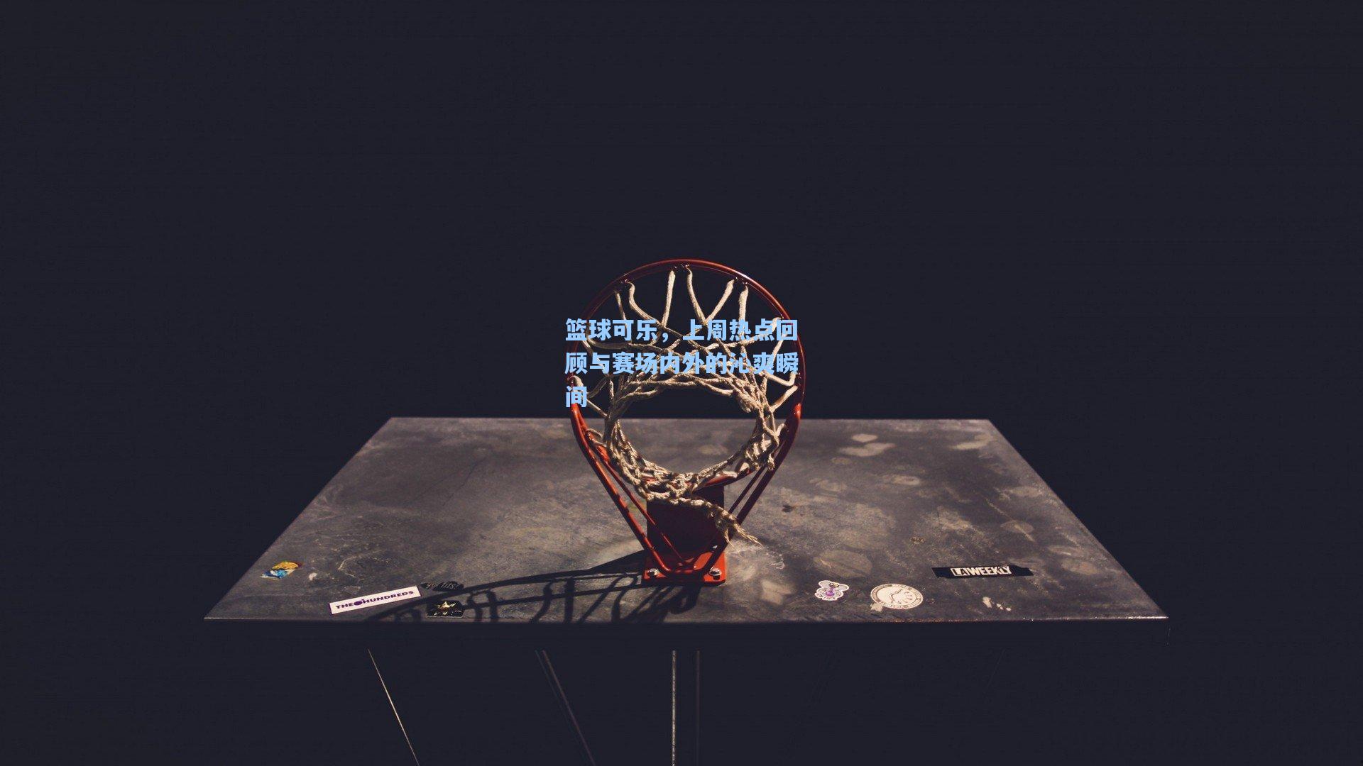 篮球可乐，上周热点回顾与赛场内外的沁爽瞬间