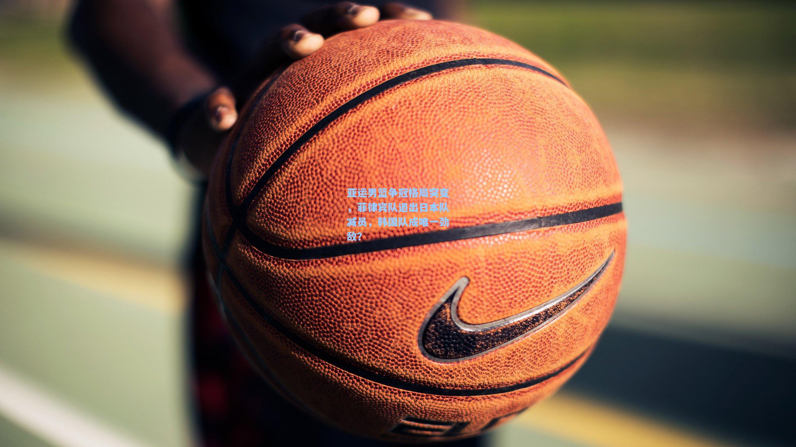 亚运男篮争冠格局突变，菲律宾队退出日本队减员，韩国队成唯一劲敌？